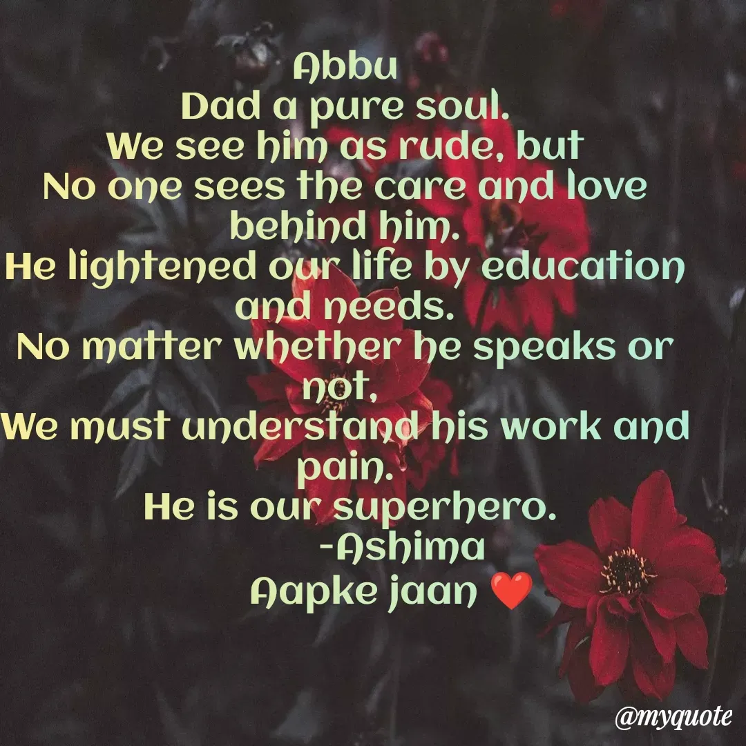 Quote by Ashimajan A - Abbu
Dad a pure soul.
 We see him as rude, but 
No one sees the care and love behind him.
He lightened our life by education and needs.
No matter whether he speaks or not, 
We must understand his work and pain.
 He is our superhero.
           -Ashima
         Aapke jaan ❤ - Made using Quotes Creator App, Post Maker App
