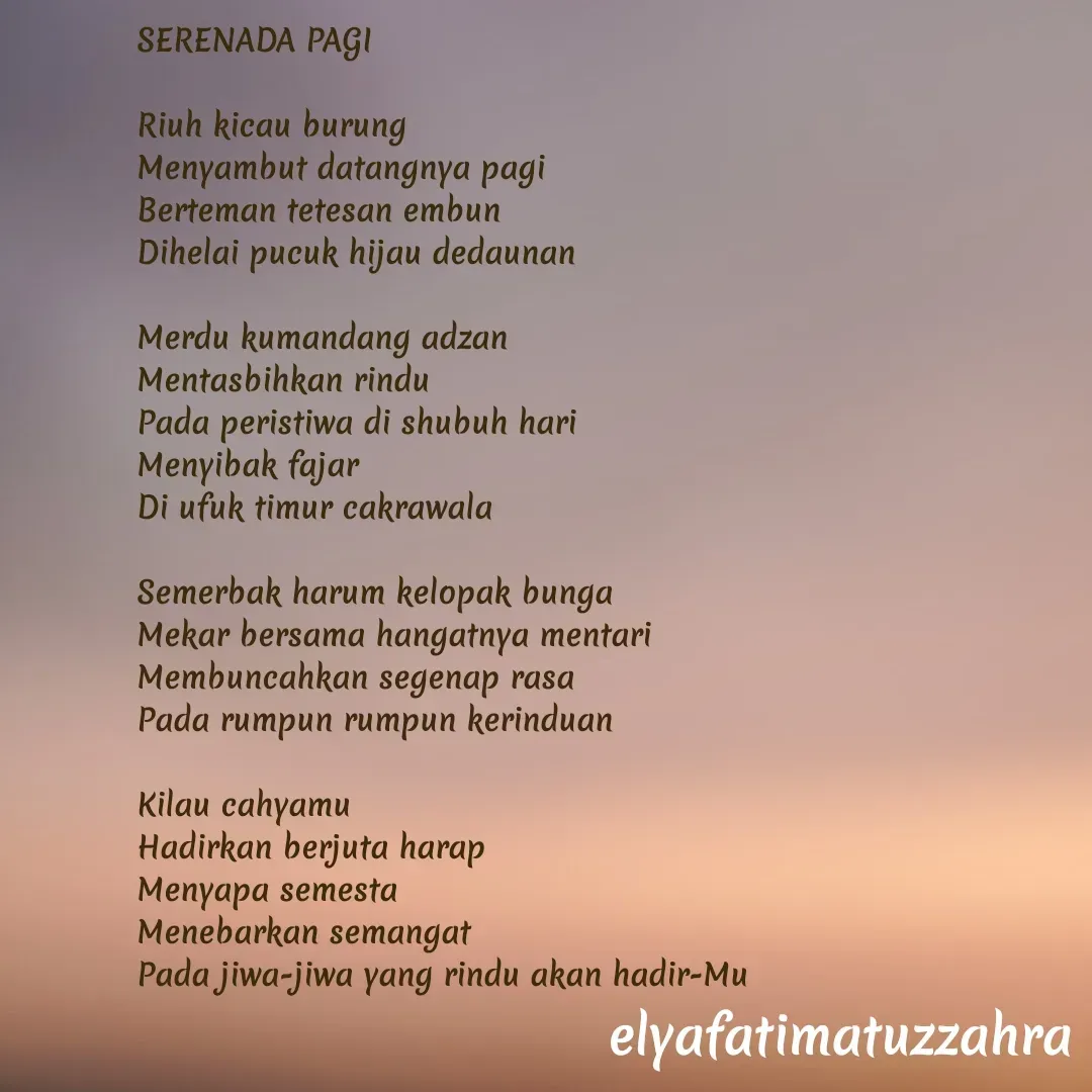 Quote by Elya Fatimatuz Zahra - SERENADA PAGI

Riuh kicau burung
Menyambut datangnya pagi
Berteman tetesan embun
Dihelai pucuk hijau dedaunan 

Merdu kumandang adzan
Mentasbihkan rindu
Pada peristiwa di shubuh hari
Menyibak fajar
Di ufuk timur cakrawala

Semerbak harum kelopak bunga
Mekar bersama hangatnya mentari
Membuncahkan segenap rasa
Pada rumpun rumpun kerinduan
 
Kilau cahyamu
Hadirkan berjuta harap
Menyapa semesta
Menebarkan semangat
Pada jiwa-jiwa yang rindu akan hadir-Mu






 - Made using Quotes Creator App, Post Maker App