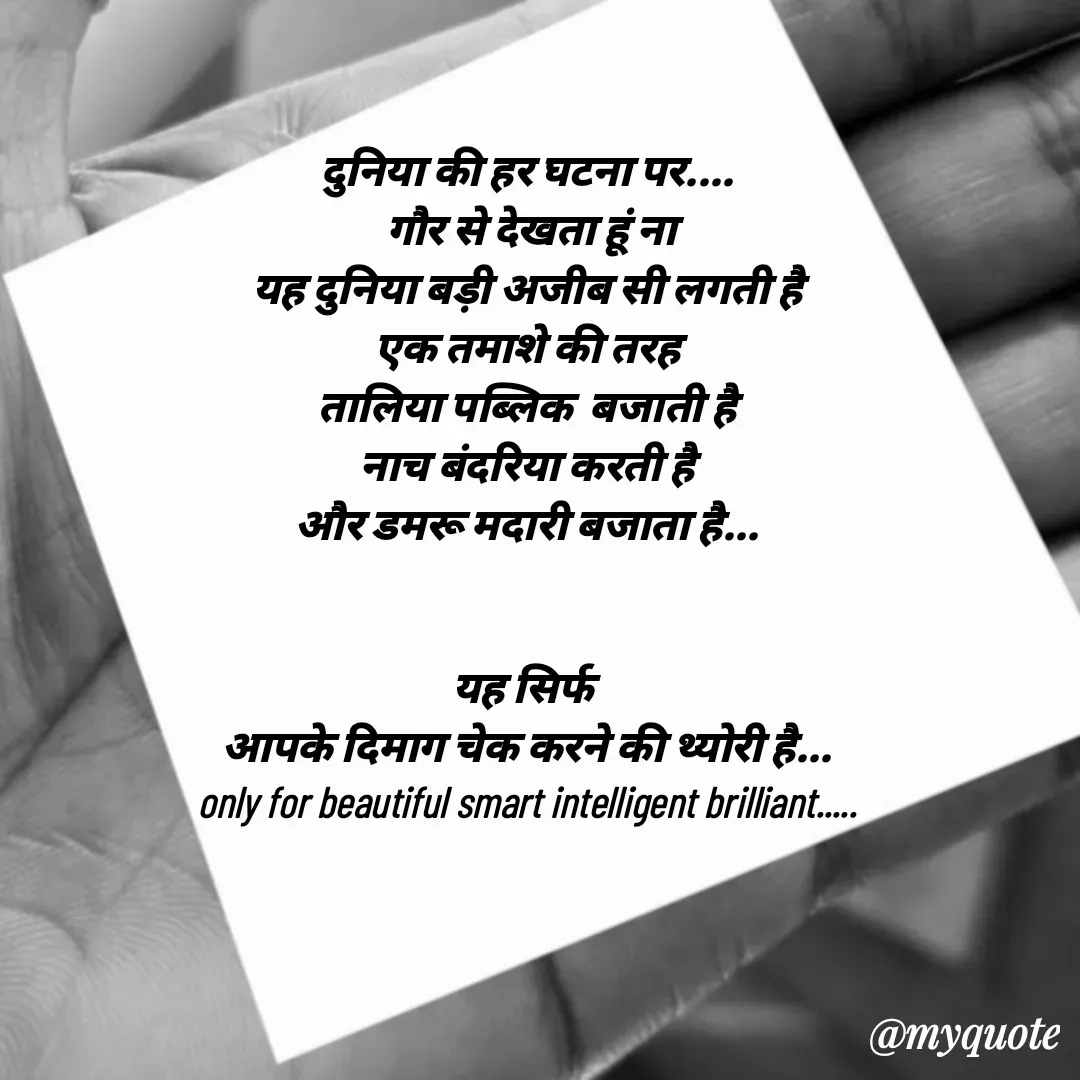 Quote by jgm world - दुनिया की हर घटना पर....
 गौर से देखता हूं ना
यह दुनिया बड़ी अजीब सी लगती है
एक तमाशे की तरह
तालिया पब्लिक  बजाती है
नाच बंदरिया करती है
और डमरू मदारी बजाता है...


यह सिर्फ 
आपके दिमाग चेक करने की थ्योरी है...
only for beautiful smart intelligent brilliant..... - Made using Quotes Creator App, Post Maker App