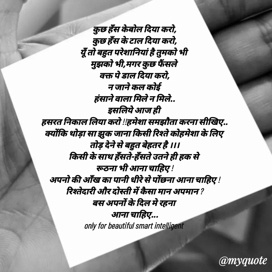 Quote by jgm world - 

कुछ हँस केबोल दिया करो,
कुछ हँस के टाल दिया करो,
यूँ तो बहुत परेशानियां है तुमको भी 
मुझको भी,मगर कुछ फैंसले 
वक्त पे डाल दिया करो,
न जाने कल कोई 
हंसाने वाला मिले न मिले..
इसलिये आज ही 
हसरत निकाल लिया करो !!हमेशा समझौता करना सीखिए..
क्योंकि थोड़ा सा झुक जाना किसी रिश्ते कोहमेशा के लिए 
तोड़ देने से बहुत बेहतर है ।।।
किसी के साथ हँसते-हँसते उतने ही हक से 
रूठना भी आना चाहिए !
अपनो की आँख का पानी धीरे से पोंछना आना चाहिए !
रिश्तेदारी और दोस्ती में कैसा मान अपमान ?
बस अपनों के दिल मे रहना 
आना चाहिए...
only for beautiful smart intelligent  - Made using Quotes Creator App, Post Maker App