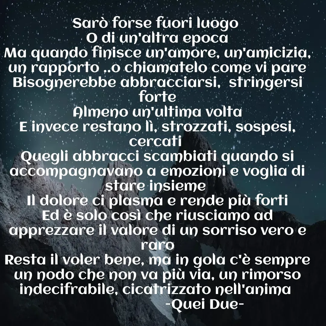 Quote by Vito Sibillano - Sarò forse fuori luogo 
O di un'altra epoca
Ma quando finisce un'amore, un'amicizia, un rapporto ..o chiamatelo come vi pare
Bisognerebbe abbracciarsi,  stringersi forte
Almeno un'ultima volta
E invece restano lì, strozzati, sospesi, cercati 
Quegli abbracci scambiati quando si accompagnavano a emozioni e voglia di stare insieme 
Il dolore ci plasma e rende più forti
Ed è solo così che riusciamo ad apprezzare il valore di un sorriso vero e raro
Resta il voler bene, ma in gola c'è sempre un nodo che non va più via, un rimorso indecifrabile, cicatrizzato nell'anima 
                        -Quei Due- - Made using Quotes Creator App, Post Maker App