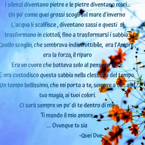 Quote by Vito Sibillano - I silenzi diventano pietre e le pietre diventano muri...
Un po' come quei grossi scogli sul mare d'inverno 
L'acqua li scalfisce , diventano sassi e questi  si trasformano in ciottoli, fino a trasformarsi i sabbia..
Quello scoglio, che sembrava indistruttibile,  era l'Amore , era la forza, il riparo
Era un cuore che batteva solo al pensiero di te.
E ora custodisco questa sabbia nella clessidra del tempo. 
Un tempo bellissimo, che mi porta a te, sempre a te... alla tua magia, ai tuoi colori.
Ci sarà sempre un po' di te dentro di me 
Ti mando il mio amore 
.... Ovunque tu sia 
                                     -Quei Due- 

                    
 - Made using Quotes Creator App, Post Maker App