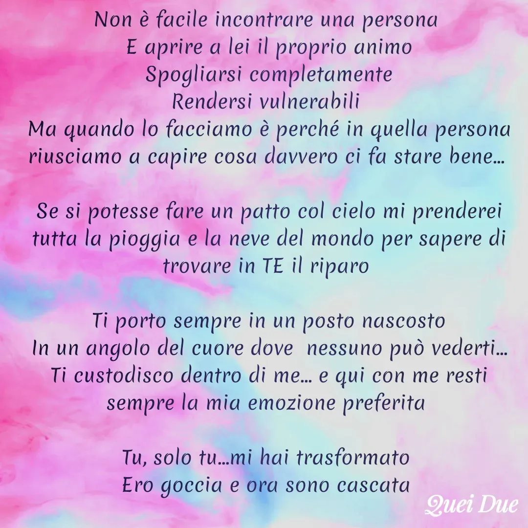 Quote by Vito Sibillano - Non è facile incontrare una persona 
E aprire a lei il proprio animo
Spogliarsi completamente
Rendersi vulnerabili 
Ma quando lo facciamo è perché in quella persona riusciamo a capire cosa davvero ci fa stare bene... 

Se si potesse fare un patto col cielo mi prenderei tutta la pioggia e la neve del mondo per sapere di trovare in TE il riparo 

Ti porto sempre in un posto nascosto
In un angolo del cuore dove  nessuno può vederti...
Ti custodisco dentro di me... e qui con me resti sempre la mia emozione preferita 

Tu, solo tu...mi hai trasformato 
Ero goccia e ora sono cascata 

                                           
 - Made using Quotes Creator App, Post Maker App