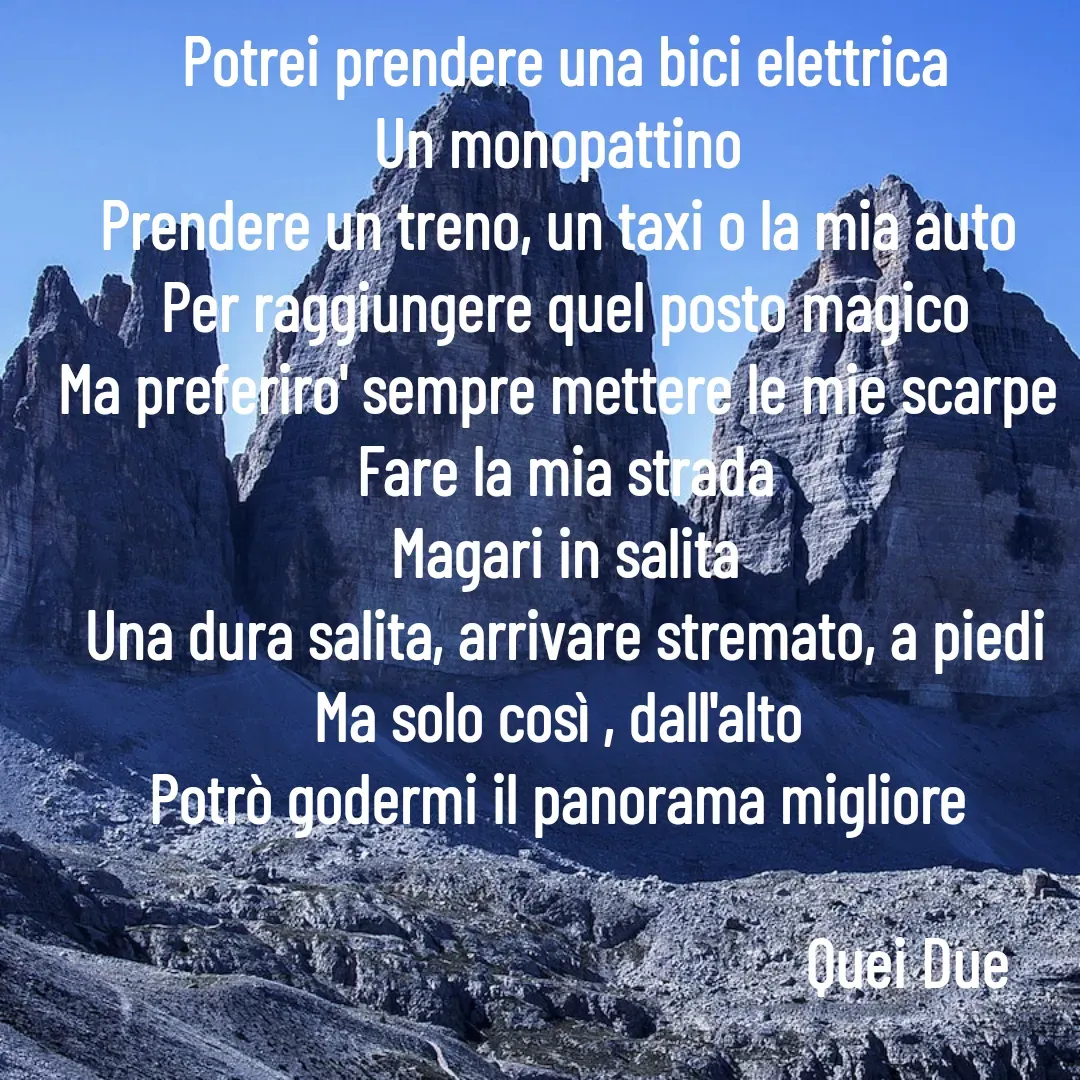 Quote by Vito Sibillano - Potrei prendere una bici elettrica
Un monopattino 
Prendere un treno, un taxi o la mia auto 
Per raggiungere quel posto magico
Ma preferiro' sempre mettere le mie scarpe 
Fare la mia strada
Magari in salita
Una dura salita, arrivare stremato, a piedi
Ma solo così , dall'alto 
Potrò godermi il panorama migliore 

                                                  Quei Due  - Made using Quotes Creator App, Post Maker App