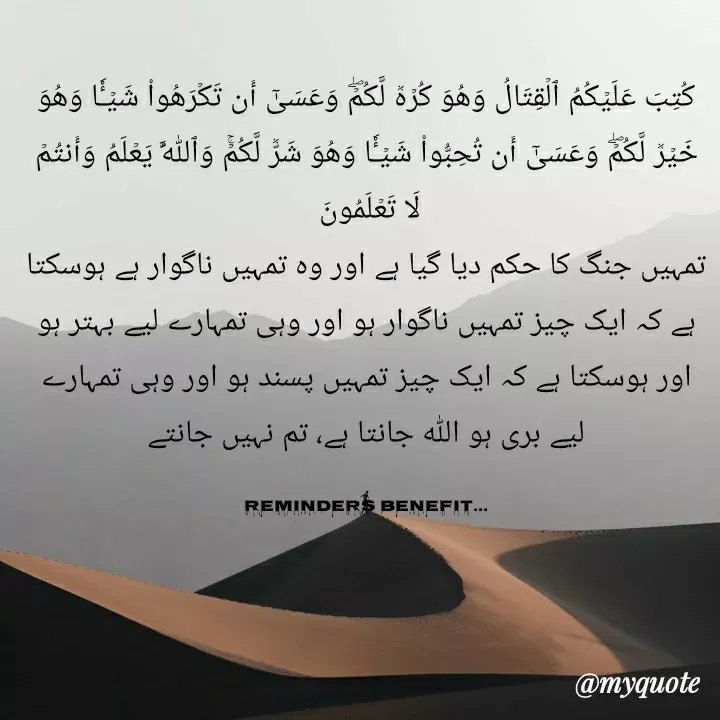 Quote by Farah Mubashir - كُتِبَ عَلَيۡكُمُ ٱلۡقِتَالُ وَهُوَ كُرۡهٞ لَّكُمۡۖ وَعَسَىٰٓ أَن تَكۡرَهُواْ شَيۡـٔٗا وَهُوَ خَيۡرٞ لَّكُمۡۖ وَعَسَىٰٓ أَن تُحِبُّواْ شَيۡـٔٗا وَهُوَ شَرّٞ لَّكُمۡۚ وَٱللَّهُ يَعۡلَمُ وَأَنتُمۡ لَا تَعۡلَمُونَ 
تمہیں جنگ کا حکم دیا گیا ہے اور وہ تمہیں ناگوار ہے ہوسکتا ہے کہ ایک چیز تمہیں ناگوار ہو اور وہی تمہارے لیے بہتر ہو اور ہوسکتا ہے کہ ایک چیز تمہیں پسند ہو اور وہی تمہارے لیے بری ہو اللہ جانتا ہے، تم نہیں جانتے

Reminders Benefit... - Made using Quotes Creator App, Post Maker App