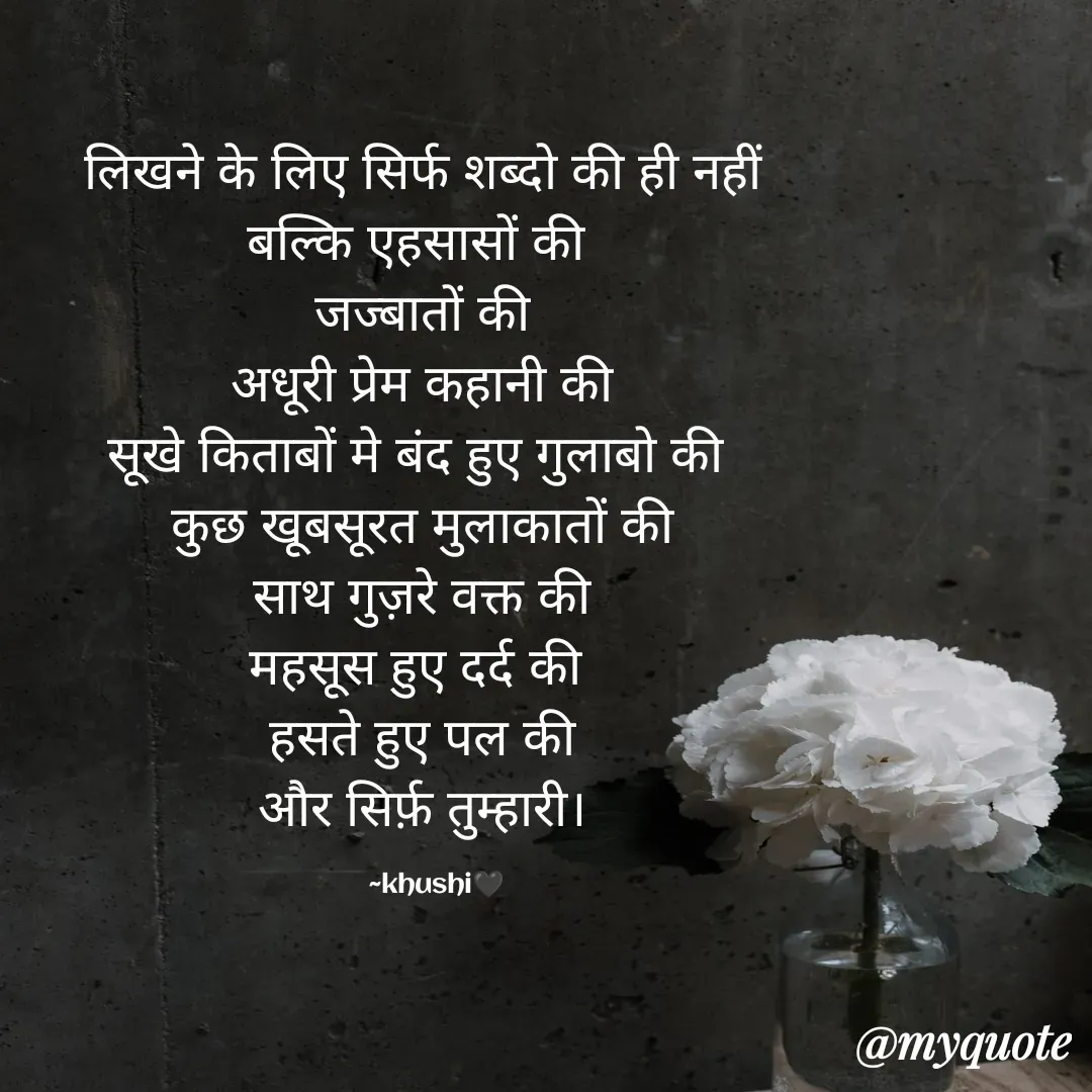 Quote by khushi Rawat - लिखने के लिए सिर्फ शब्दो की ही नहीं
बल्कि एहसासों की 
जज्बातों की
अधूरी प्रेम कहानी की
सूखे किताबों मे बंद हुए गुलाबो की 
कुछ खूबसूरत मुलाकातों की
साथ गुज़रे वक्त की
महसूस हुए दर्द की 
हसते हुए पल की
और सिर्फ़ तुम्हारी।

    ~khushi🖤 - Made using Quotes Creator App, Post Maker App
