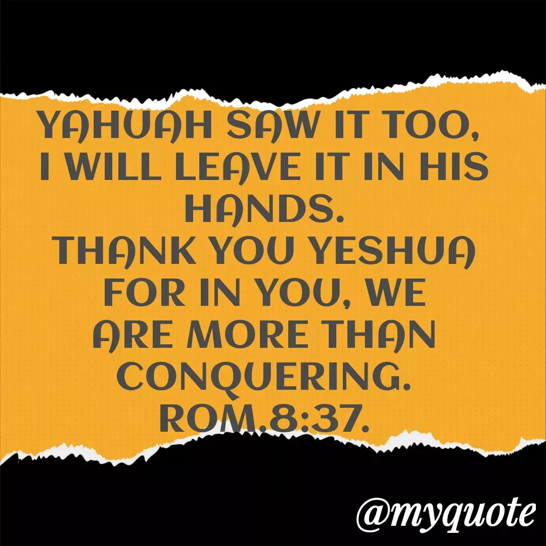 Quote by Florence Mureithi - YAHUAH SAW IT TOO, 
I WILL LEAVE IT IN HIS HANDS.
THANK YOU YESHUA FOR IN YOU, WE ARE MORE THAN CONQUERING.
ROM.8:37. - Made using Quotes Creator App, Post Maker App