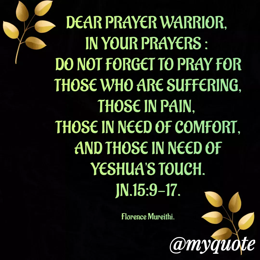 Quote by Florence Mureithi - DEAR PRAYER WARRIOR, 
IN YOUR PRAYERS : 
DO NOT FORGET TO PRAY FOR THOSE WHO ARE SUFFERING, THOSE IN PAIN, 
THOSE IN NEED OF COMFORT, AND THOSE IN NEED OF YESHUA'S TOUCH.
JN.15:9-17.

Florence Mureithi. - Made using Quotes Creator App, Post Maker App