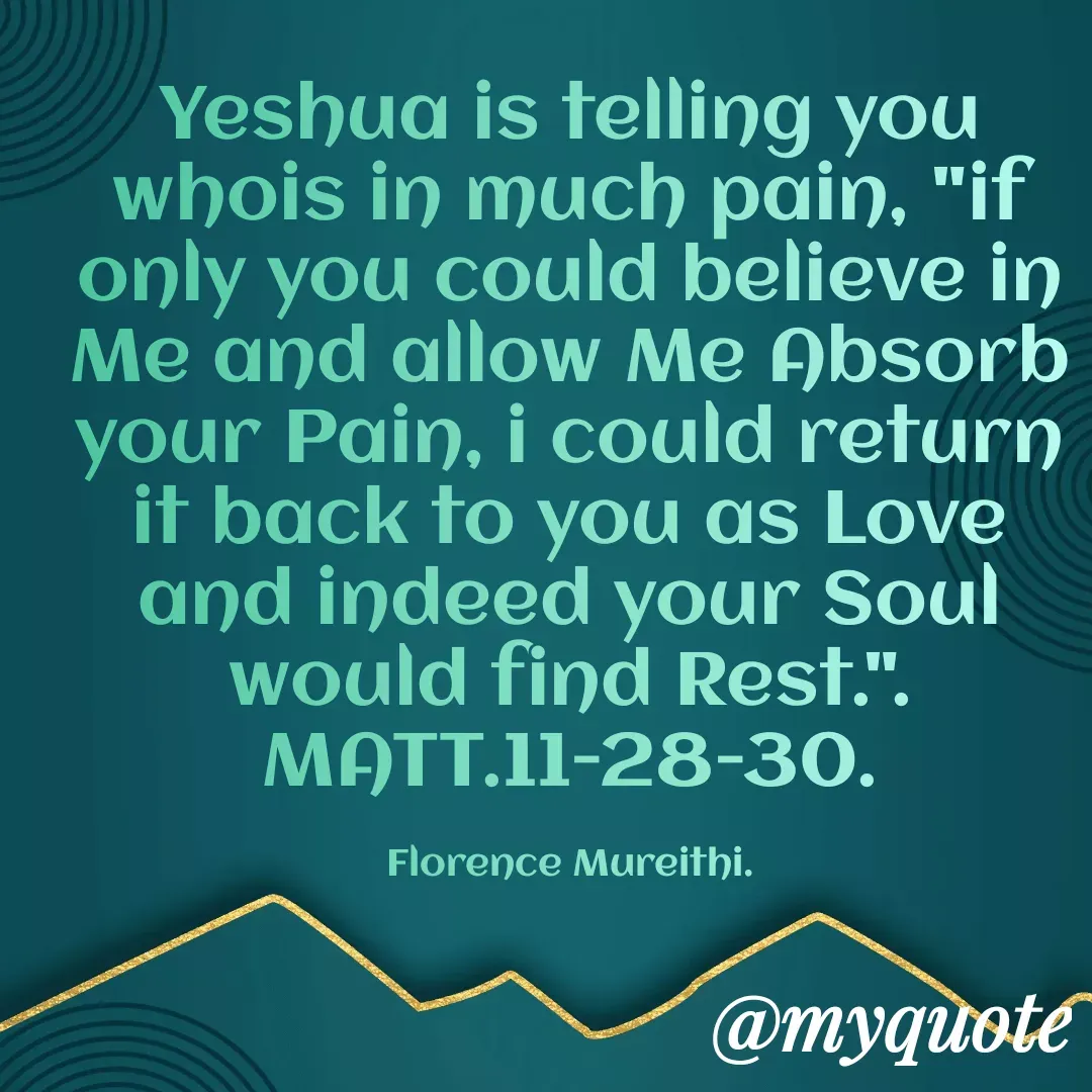 Quote by Florence Mureithi - Yeshua is telling you whois in much pain, "if only you could believe in Me and allow Me Absorb your Pain, i could return it back to you as Love and indeed your Soul would find Rest.".
MATT.11-28-30.

Florence Mureithi. - Made using Quotes Creator App, Post Maker App