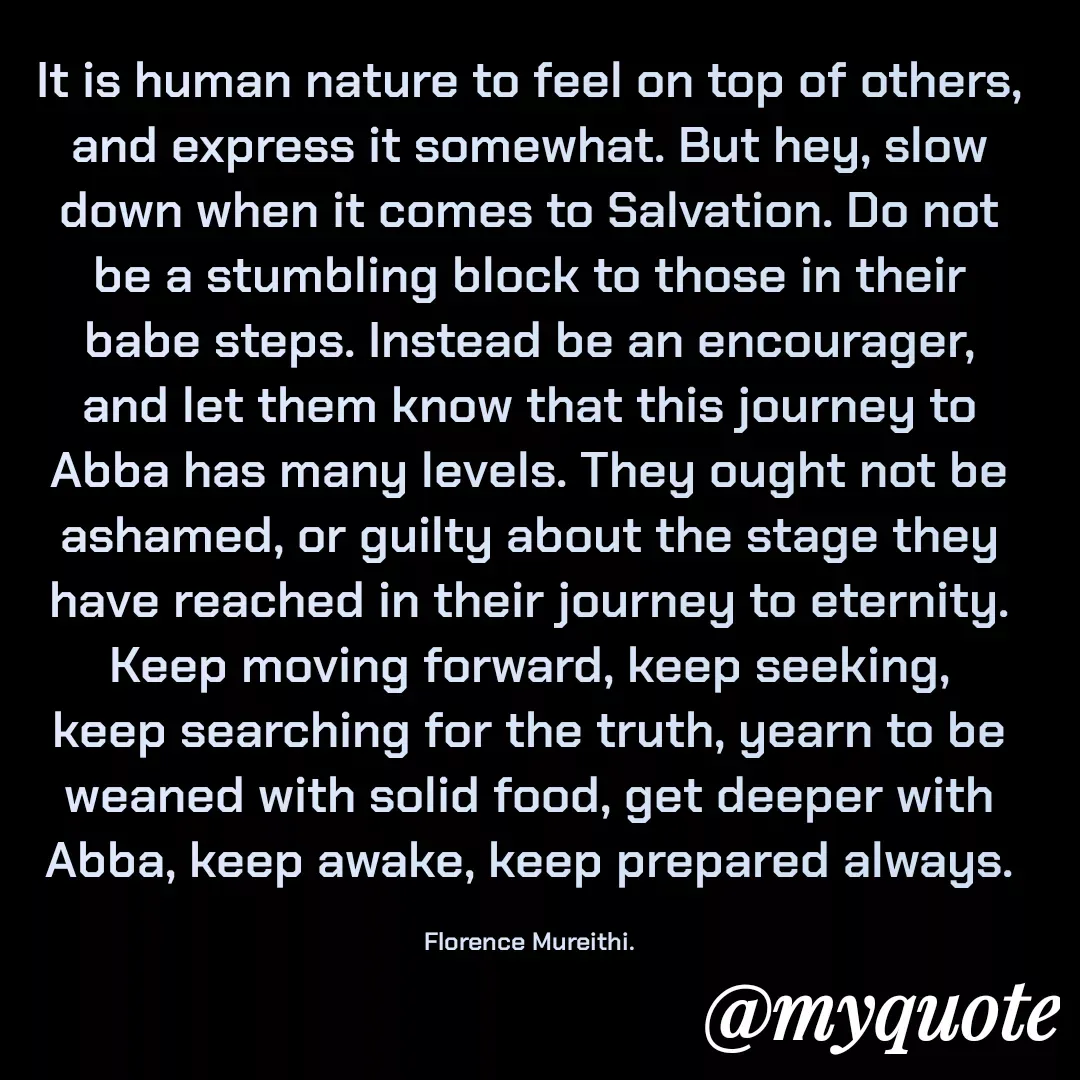 Quote by Florence Mureithi - It is human nature to feel on top of others, and express it somewhat. But hey, slow down when it comes to Salvation. Do not be a stumbling block to those in their babe steps. Instead be an encourager, and let them know that this journey to Abba has many levels. They ought not be ashamed, or guilty about the stage they have reached in their journey to eternity. Keep moving forward, keep seeking, keep searching for the truth, yearn to be weaned with solid food, get deeper with Abba, keep awake, keep prepared always.

Florence Mureithi. - Made using Quotes Creator App, Post Maker App