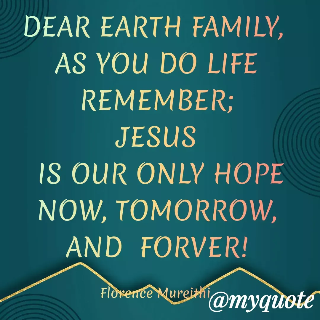 Quote by Florence Mureithi - DEAR EARTH FAMILY, 
AS YOU DO LIFE REMEMBER;
JESUS
 IS OUR ONLY HOPE
NOW, TOMORROW, AND  FORVER!

Florence Mureithi. - Made using Quotes Creator App, Post Maker App