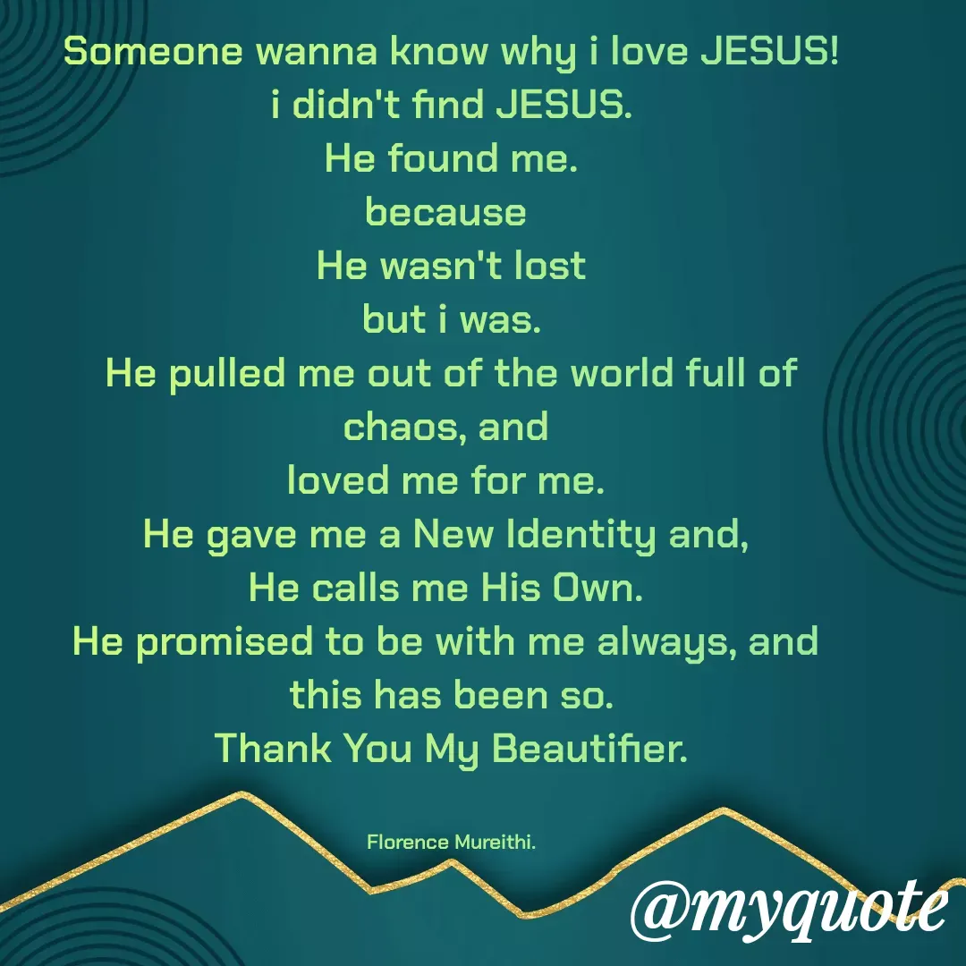 Quote by Florence Mureithi - Someone wanna know why i love JESUS!
i didn't find JESUS.
He found me.
because 
He wasn't lost
but i was.
He pulled me out of the world full of chaos, and 
loved me for me. 
He gave me a New Identity and, 
He calls me His Own. 
He promised to be with me always, and 
this has been so.
Thank You My Beautifier.


Florence Mureithi. - Made using Quotes Creator App, Post Maker App