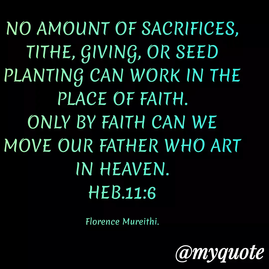 Quote by Florence Mureithi - NO AMOUNT OF SACRIFICES, TITHE, GIVING, OR SEED PLANTING CAN WORK IN THE PLACE OF FAITH.
ONLY BY FAITH CAN WE MOVE OUR FATHER WHO ART IN HEAVEN.
HEB.11:6

Florence Mureithi. - Made using Quotes Creator App, Post Maker App