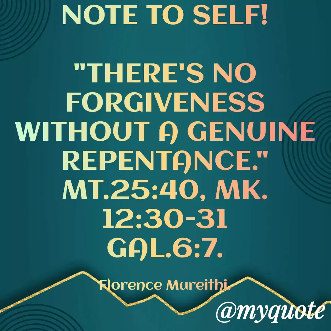 Quote by Florence Mureithi - NOTE TO SELF!

"THERE'S NO FORGIVENESS WITHOUT A GENUINE REPENTANCE."
MT.25:40, MK.12:30-31
GAL.6:7.

Florence Mureithi. - Made using Quotes Creator App, Post Maker App