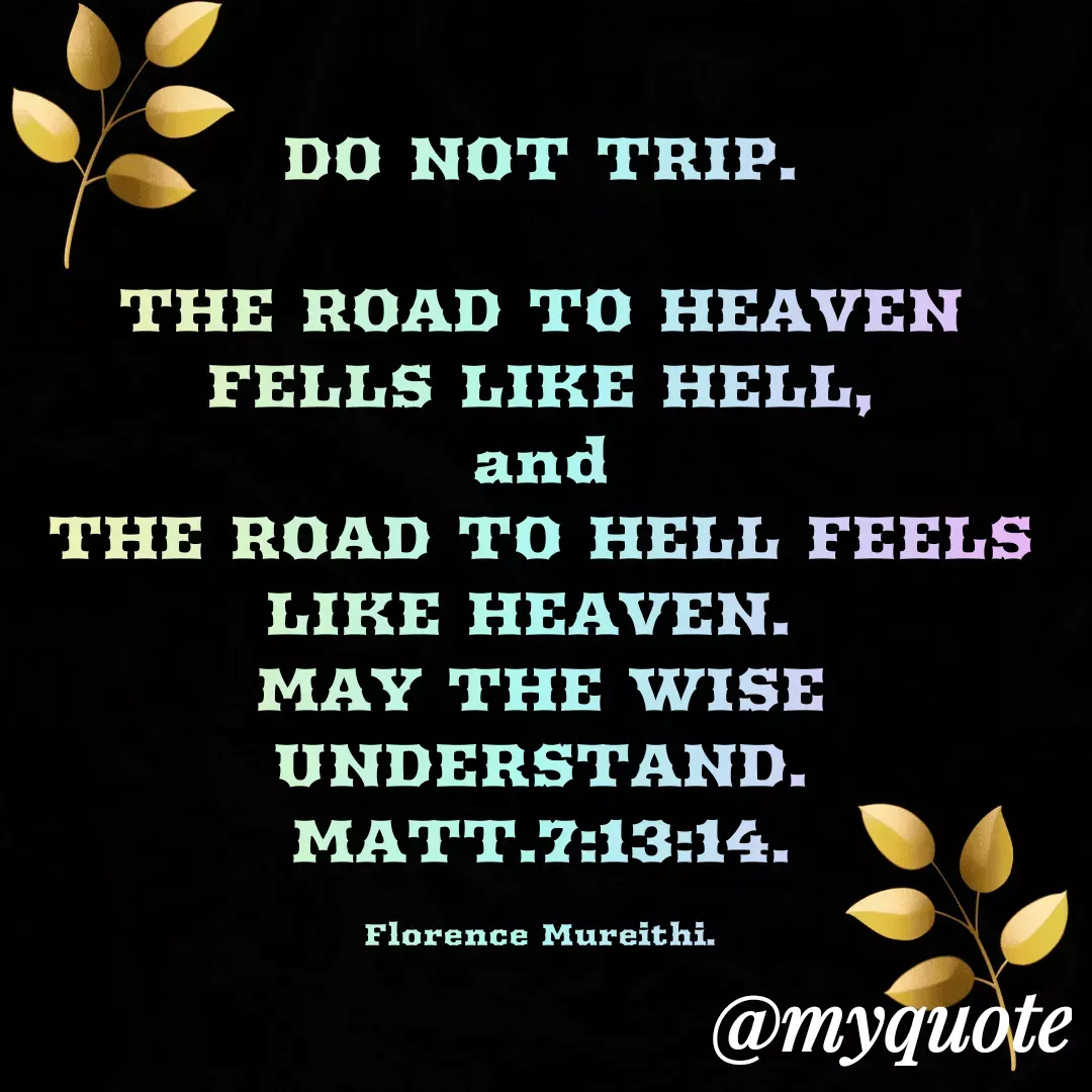Quote by Florence Mureithi - DO NOT TRIP.

THE ROAD TO HEAVEN FELLS LIKE HELL,
and
THE ROAD TO HELL FEELS LIKE HEAVEN. 
MAY THE WISE UNDERSTAND.
MATT.7:13:14.

Florence Mureithi. - Made using Quotes Creator App, Post Maker App