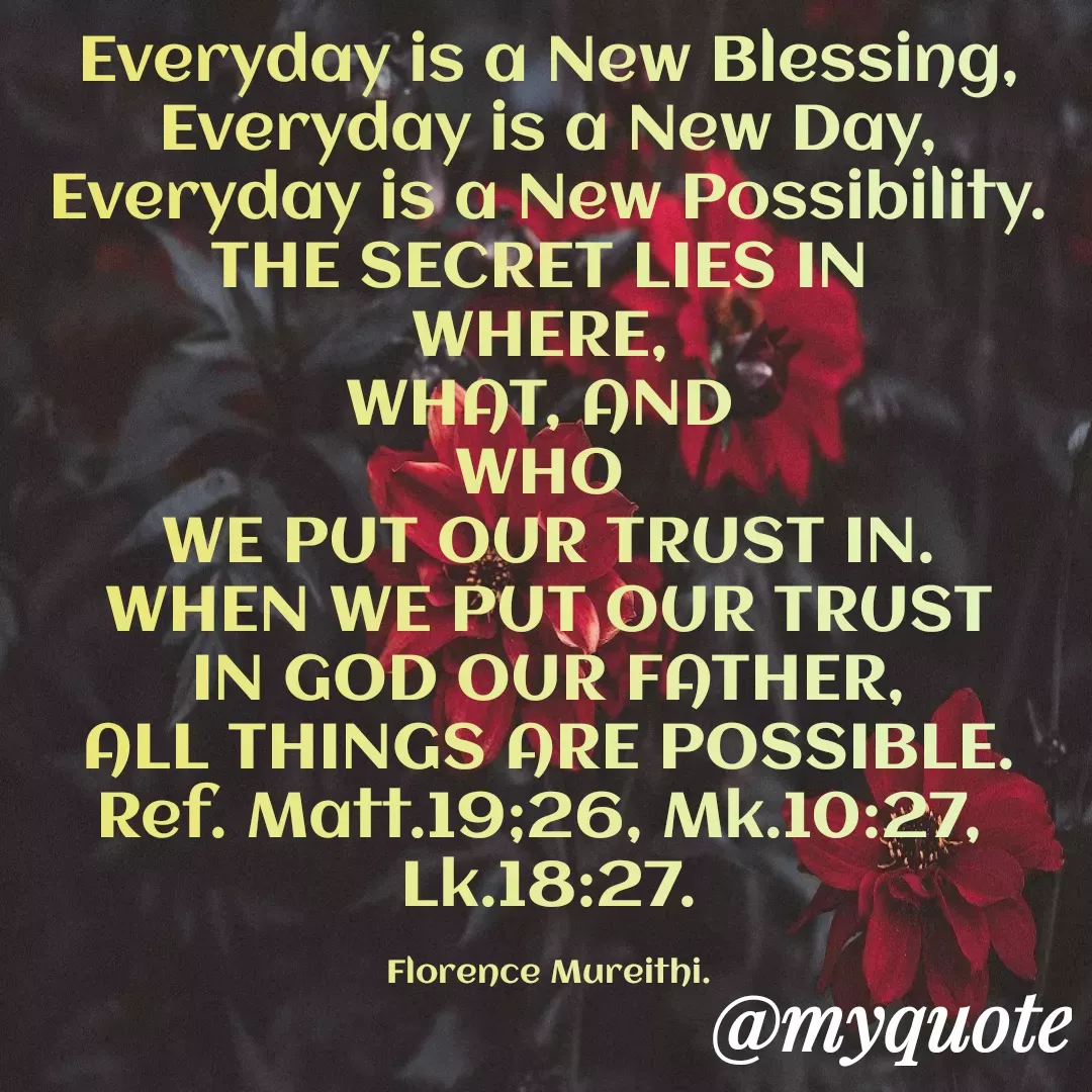 Quote by Florence Mureithi - Everyday is a New Blessing,
Everyday is a New Day,
Everyday is a New Possibility.
THE SECRET LIES IN 
WHERE, 
WHAT, AND 
WHO 
WE PUT OUR TRUST IN.
 WHEN WE PUT OUR TRUST 
IN GOD OUR FATHER,
ALL THINGS ARE POSSIBLE.
Ref. Matt.19;26, Mk.10:27, 
Lk.18:27.

Florence Mureithi. - Made using Quotes Creator App, Post Maker App