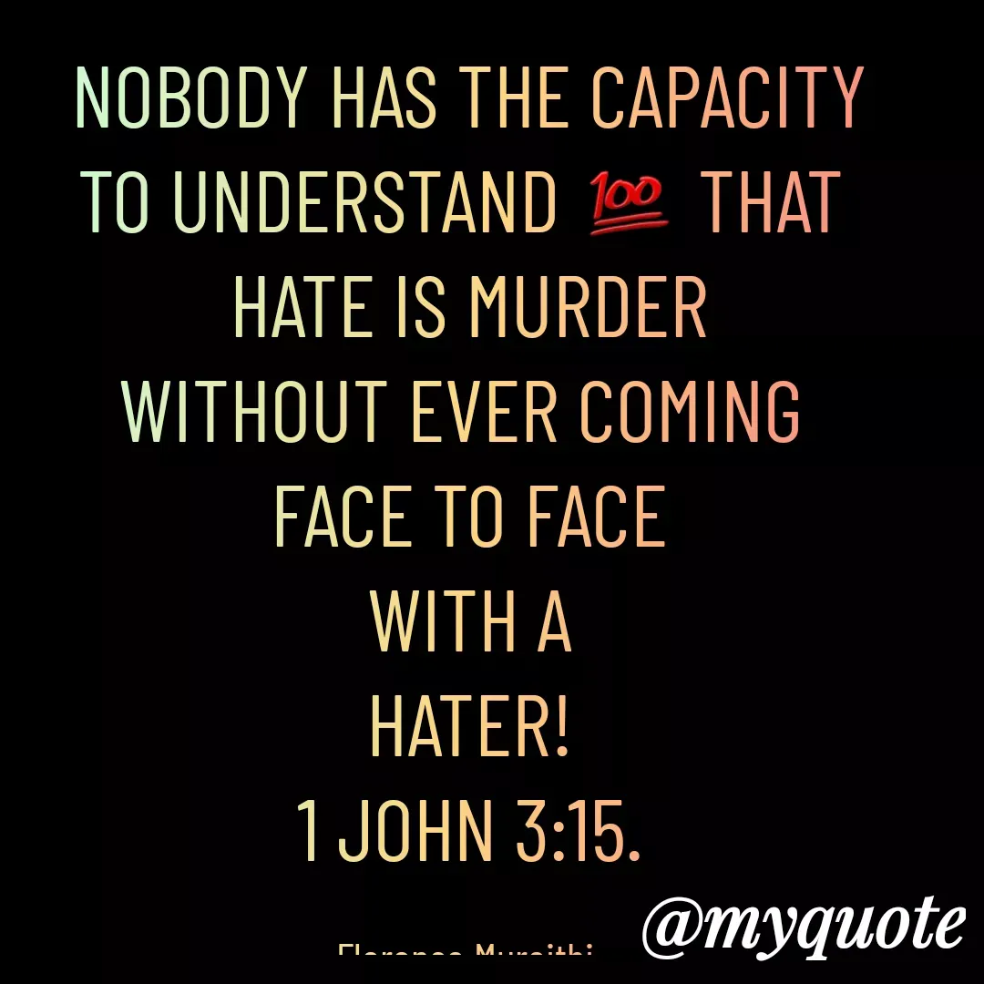 Quote by Florence Mureithi - NOBODY HAS THE CAPACITY
TO UNDERSTAND 💯 THAT 
HATE IS MURDER
WITHOUT EVER COMING 
FACE TO FACE
WITH A
HATER!
1 JOHN 3:15.

Florence Mureithi. - Made using Quotes Creator App, Post Maker App