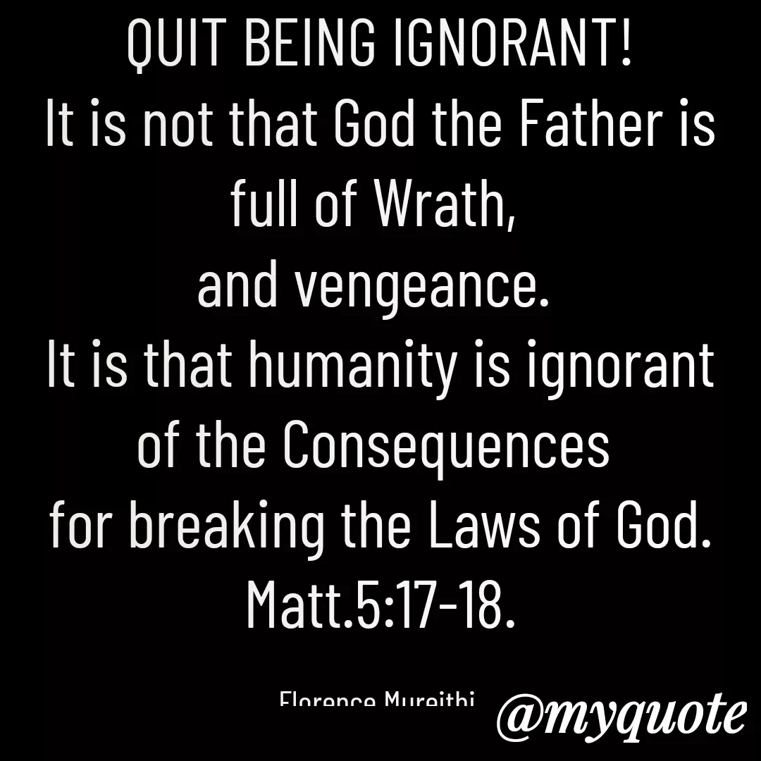 Quote by Florence Mureithi - QUIT BEING IGNORANT!
It is not that God the Father is full of Wrath, 
and vengeance. 
It is that humanity is ignorant of the Consequences 
for breaking the Laws of God.
Matt.5:17-18.

Florence Mureithi. - Made using Quotes Creator App, Post Maker App