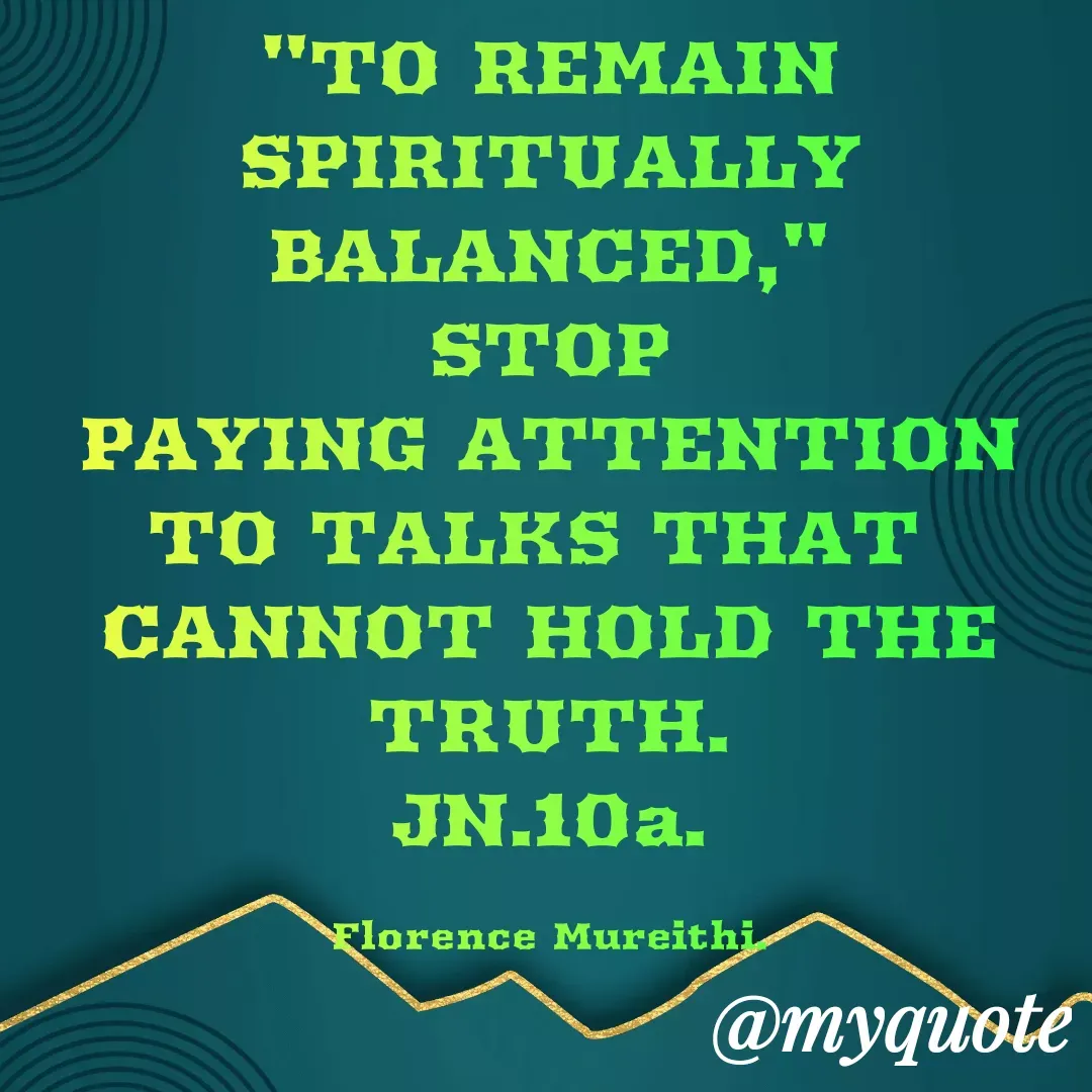 Quote by Florence Mureithi - "TO REMAIN SPIRITUALLY BALANCED,"
STOP
PAYING ATTENTION
TO TALKS THAT 
CANNOT HOLD THE TRUTH.
JN.10a.

Florence Mureithi. - Made using Quotes Creator App, Post Maker App