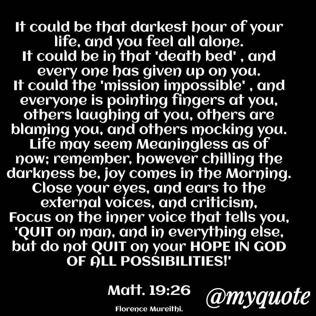 Quote by Florence Mureithi - It could be that darkest hour of your life, and you feel all alone.
It could be in that 'death bed' , and every one has given up on you.
It could the 'mission impossible' , and everyone is pointing fingers at you, others laughing at you, others are blaming you, and others mocking you.
Life may seem Meaningless as of now; remember, however chilling the darkness be, joy comes in the Morning.
Close your eyes, and ears to the external voices, and criticism,
Focus on the inner voice that tells you, 'QUIT on man, and in everything else, but do not QUIT on your HOPE IN GOD OF ALL POSSIBILITIES!'

Matt. 19:26

Florence Mureithi. - Made using Quotes Creator App, Post Maker App