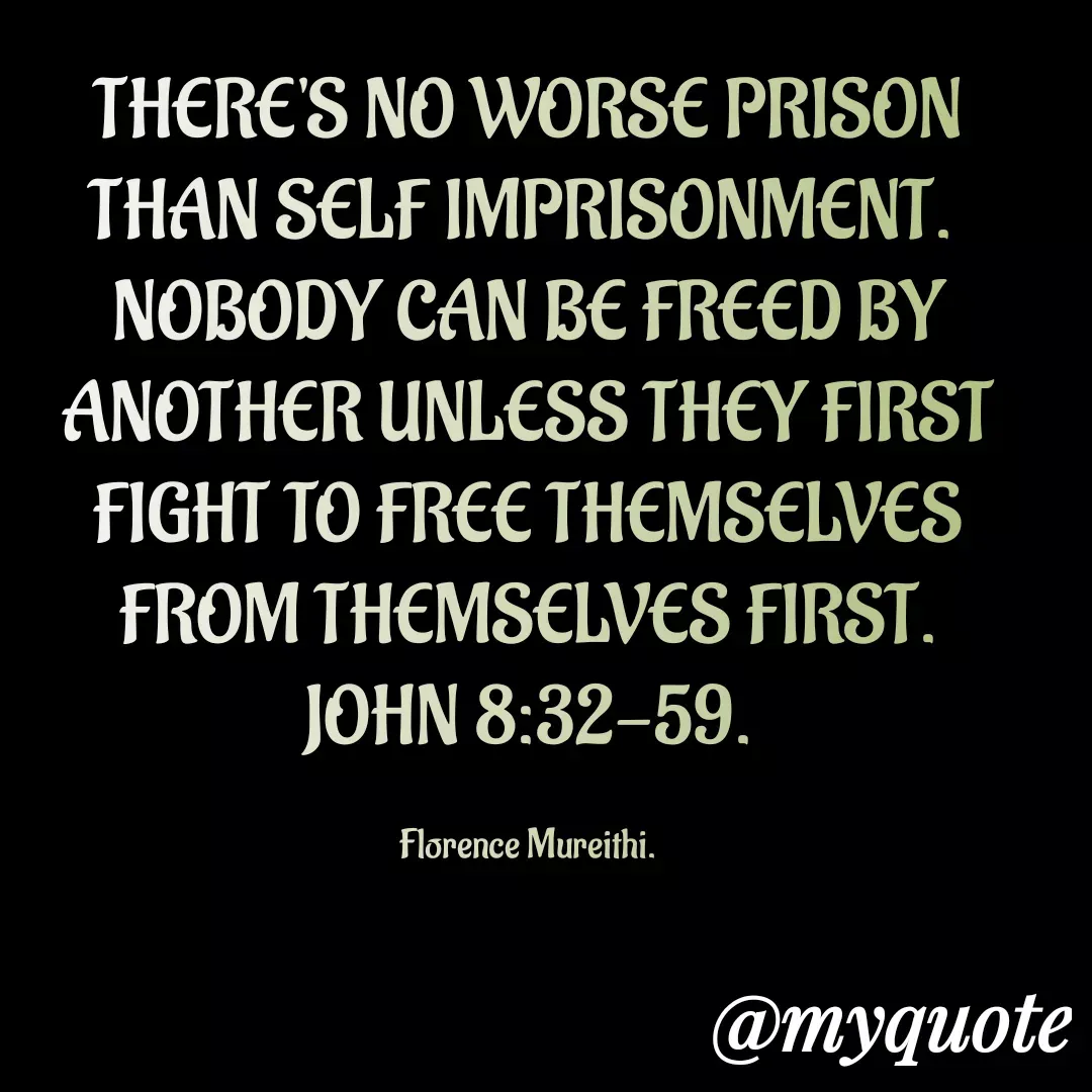 Quote by Florence Mureithi - THERE'S NO WORSE PRISON THAN SELF IMPRISONMENT. 
NOBODY CAN BE FREED BY ANOTHER UNLESS THEY FIRST FIGHT TO FREE THEMSELVES FROM THEMSELVES FIRST.
JOHN 8:32-59.

Florence Mureithi. - Made using Quotes Creator App, Post Maker App