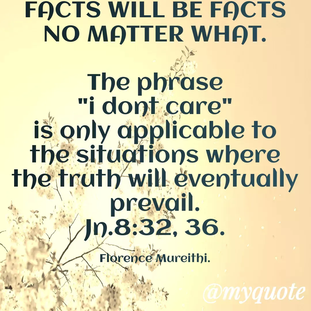 Quote by Florence Mureithi - FACTS WILL BE FACTS NO MATTER WHAT.

The phrase
 "i dont care" 
is only applicable to the situations where the truth will eventually prevail.
Jn.8:32, 36.

Florence Mureithi. - Made using Quotes Creator App, Post Maker App
