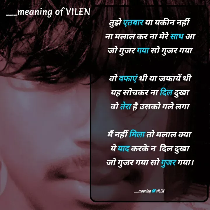 Quote by meaning of VILEN 's words - तुझे एतबार या यकीन नहीं 
ना मलाल कर ना मेरे साथ आ
जो गुजर गया सो गुजर गया

वो वफाएं थी या जफायें थी
यह सोचकर ना दिल दुखा
वो तेरा है उसको गले लगा

मैं नहीं मिला तो मलाल क्या 
ये याद करके न  दिल दुखा
जो गुजर गया सो गुजर गया।


___meaning of VILEN  - Made using Quotes Creator App, Post Maker App