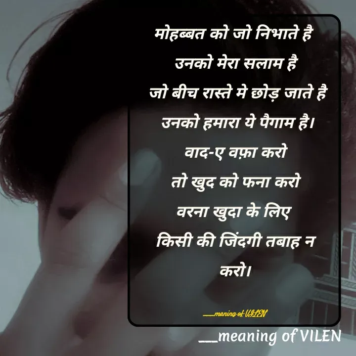 Quote by meaning of VILEN 's words - मोहब्बत को जो निभाते है 
उनको मेरा सलाम है
 जो बीच रास्ते मे छोड़ जाते है
 उनको हमारा ये पैगाम है।
वाद-ए वफ़ा करो
 तो खुद को फना करो 
वरना खुदा के लिए 
किसी की जिंदगी तबाह न करो।

 ___maning of VILEN  - Made using Quotes Creator App, Post Maker App