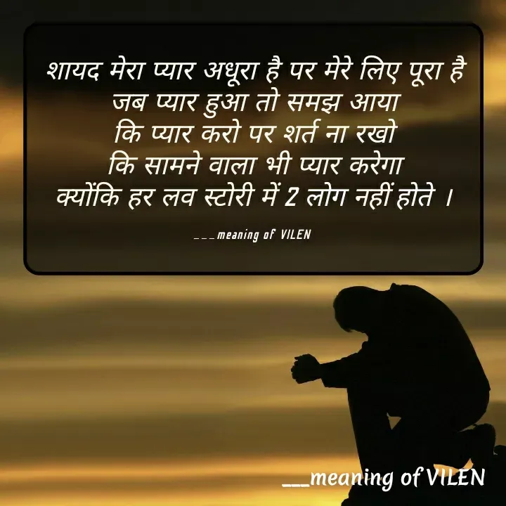 Quote by meaning of VILEN 's words - शायद मेरा प्यार अधूरा है पर मेरे लिए पूरा है
जब प्यार हुआ तो समझ आया
कि प्यार करो पर शर्त ना रखो
कि सामने वाला भी प्यार करेगा
क्योंकि हर लव स्टोरी में 2 लोग नहीं होते ।

___meaning of VILEN  - Made using Quotes Creator App, Post Maker App