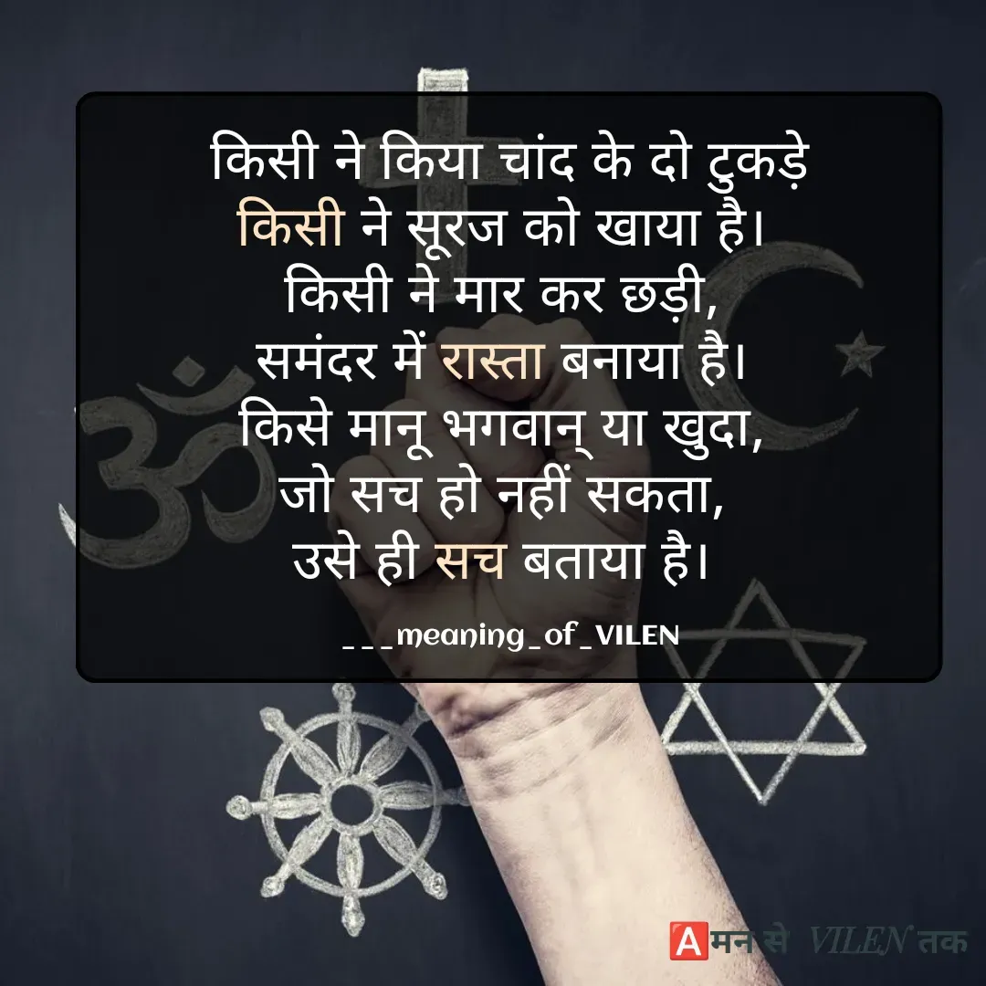 Quote by meaning of VILEN 's words - किसी ने किया चांद के दो टुकड़े
किसी ने सूरज को खाया है। 
किसी ने मार कर छड़ी, 
समंदर में रास्ता बनाया है। 
किसे मानू भगवान् या खुदा, 
जो सच हो नहीं सकता, 
उसे ही सच बताया है। 

___meaning_of_VILEN - Made using Quotes Creator App, Post Maker App