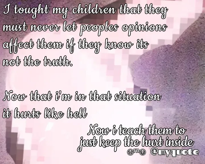 Quote by Ronelle Nelson - Now i teach them to
just keep the hurt insideNow i teach them to
just keep the hurt inside

☹︎ʳⁿ☺︎︎I tought my children that they
must never let peoples opinions
affect them if they know its
not the truth.

Now that i'm in that situation 
it hurts like hell - Made using Quotes Creator App, Post Maker App