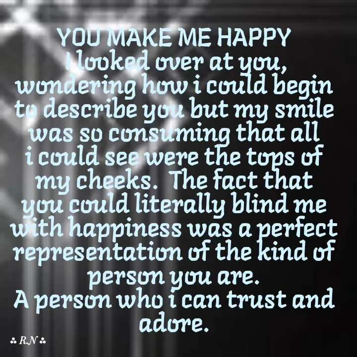 Quote by Ronelle Nelson - YOU MAKE ME HAPPY
 I looked over at you, wondering how i could begin to describe you but my smile was so consuming that all i could see were the tops of my cheeks.  The fact that you could literally blind me with happiness was a perfect representation of the kind of person you are.
A person who i can trust and adore. - Made using Quotes Creator App, Post Maker App