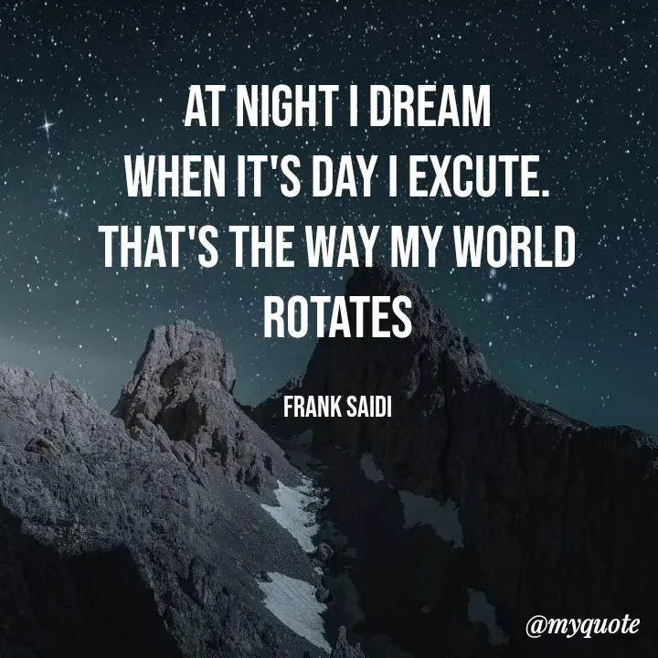 Quote by Frank Gaius Saidi - At Night I dream
When it's Day I excute.
That's the way my world rotates

frank saidi - Made using Quotes Creator App, Post Maker App
