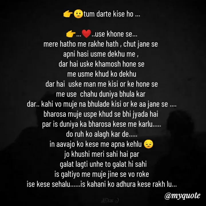 Quote by khushi Raval - 👉🤨tum darte kise ho ...

👉...❤..use khone se...
mere hatho me rakhe hath , chut jane se 
apni hasi usme dekhu me , 
dar hai uske khamosh hone se
me usme khud ko dekhu
dar hai  uske man me kisi or ke hone se
me use  chahu duniya bhula kar 
dar.. kahi vo muje na bhulade kisi or ke aa jane se ....
bharosa muje uspe khud se bhi jyada hai 
par is duniya ka bharosa kese me karlu.....
do ruh ko alagh kar de.....
in aavajo ko kese me apna kehlu 😔
jo khushi meri sahi hai par
  galat lagti unhe to galat hi sahi
 is galtiyo me muje jine se vo roke 
ise kese sehalu......is kahani ko adhura kese rakh lu... - Made using Quotes Creator App, Post Maker App