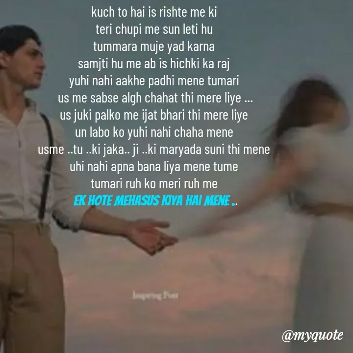 Quote by khushi Raval - kuch to hai is rishte me ki 
teri chupi me sun leti hu 
tummara muje yad karna 
samjti hu me ab is hichki ka raj 
yuhi nahi aakhe padhi mene tumari 
us me sabse algh chahat thi mere liye ...
us juki palko me ijat bhari thi mere liye 
un labo ko yuhi nahi chaha mene 
usme ..tu ..ki jaka.. ji ..ki maryada suni thi mene 
uhi nahi apna bana liya mene tume 
tumari ruh ko meri ruh me 
ek hote mehasus kiya hai mene .. - Made using Quotes Creator App, Post Maker App