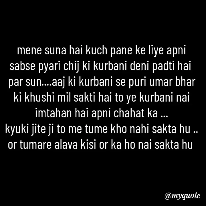 Quote by khushi Raval - mene suna hai kuch pane ke liye apni sabse pyari chij ki kurbani deni padti hai 
par sun....aaj ki kurbani se puri umar bhar ki khushi mil sakti hai to ye kurbani nai imtahan hai apni chahat ka ...
kyuki jite ji to me tume kho nahi sakta hu .. or tumare alava kisi or ka ho nai sakta hu  - Made using Quotes Creator App, Post Maker App