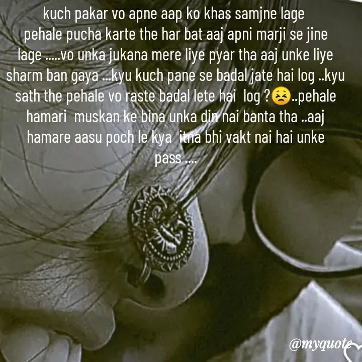 Quote by khushi Raval - kuch pakar vo apne aap ko khas samjne lage 
pehale pucha karte the har bat aaj apni marji se jine lage .....vo unka jukana mere liye pyar tha aaj unke liye sharm ban gaya ...kyu kuch pane se badal jate hai log ..kyu sath the pehale vo raste badal lete hai  log ?😣..pehale hamari  muskan ke bina unka din nai banta tha ..aaj hamare aasu poch le kya  itna bhi vakt nai hai unke pass .... - Made using Quotes Creator App, Post Maker App