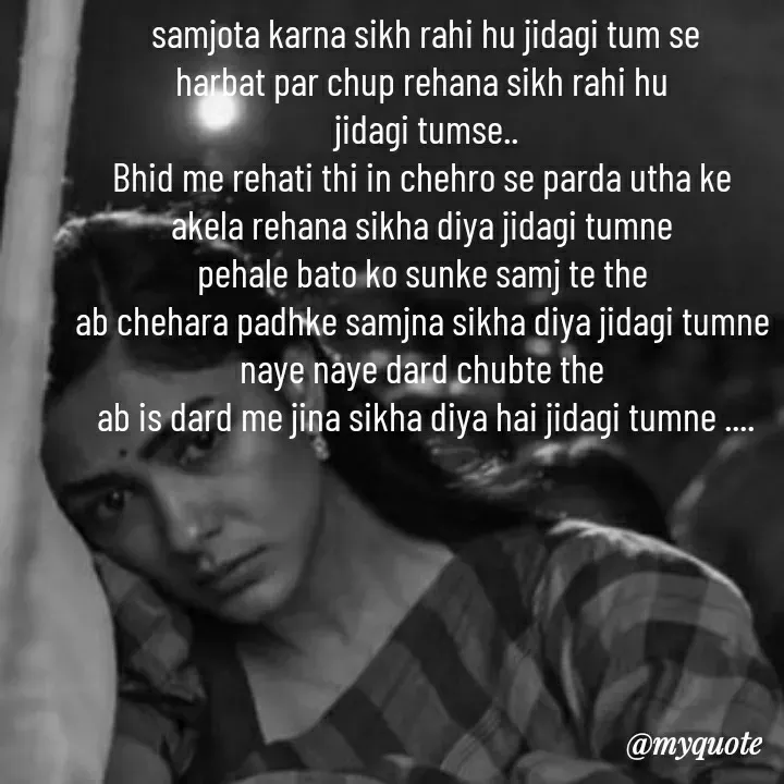 Quote by khushi Raval - samjota karna sikh rahi hu jidagi tum se
harbat par chup rehana sikh rahi hu 
jidagi tumse..
Bhid me rehati thi in chehro se parda utha ke 
akela rehana sikha diya jidagi tumne 
pehale bato ko sunke samj te the 
ab chehara padhke samjna sikha diya jidagi tumne 
naye naye dard chubte the 
ab is dard me jina sikha diya hai jidagi tumne .... - Made using Quotes Creator App, Post Maker App