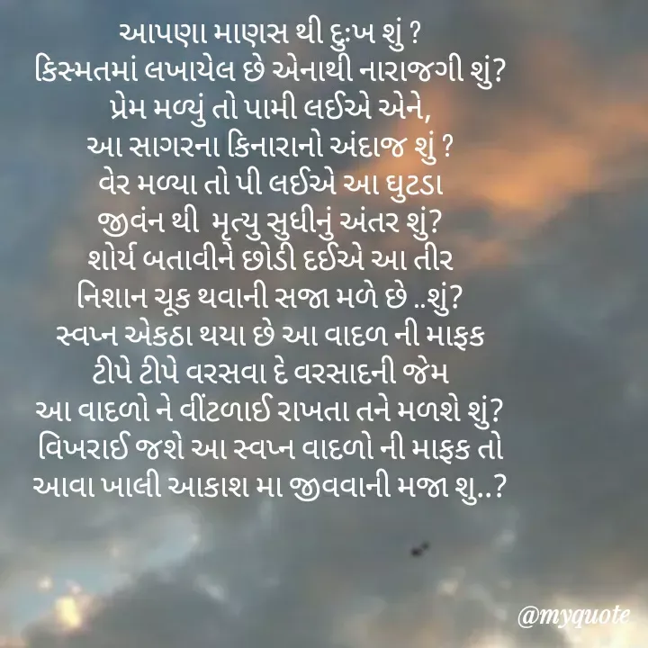 Quote by khushi Raval - 
આપણા માણસ થી દુઃખ શું ?
કિસ્મતમાં લખાયેલ છે એનાથી નારાજગી શું?
પ્રેમ મળ્યું તો પામી લઈએ એને,
આ સાગરના કિનારાનો અંદાજ શું ?
વેર મળ્યા તો પી લઈએ આ ઘુટડા
જીવંન થી  મૃત્યુ સુધીનું અંતર શું?
શોર્ય બતાવીને છોડી દઈએ આ તીર
નિશાન ચૂક થવાની સજા મળે છે ..શું?
સ્વપ્ન એકઠા થયા છે આ વાદળ ની માફક
ટીપે ટીપે વરસવા દે વરસાદની જેમ
આ વાદળો ને વીંટળાઈ રાખતા તને મળશે શું?
વિખરાઈ જશે આ સ્વપ્ન વાદળો ની માફક તો
આવા ખાલી આકાશ મા જીવવાની મજા શુ..? - Made using Quotes Creator App, Post Maker App