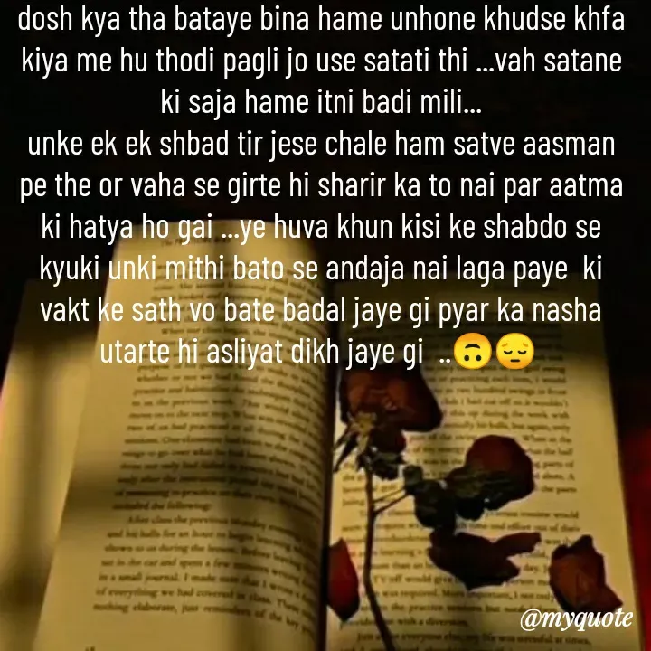 Quote by khushi Raval - dosh kya tha bataye bina hame unhone khudse khfa kiya me hu thodi pagli jo use satati thi ...vah satane ki saja hame itni badi mili...
unke ek ek shbad tir jese chale ham satve aasman pe the or vaha se girte hi sharir ka to nai par aatma ki hatya ho gai ...ye huva khun kisi ke shabdo se kyuki unki mithi bato se andaja nai laga paye  ki vakt ke sath vo bate badal jaye gi pyar ka nasha utarte hi asliyat dikh jaye gi  ..🙃😔  - Made using Quotes Creator App, Post Maker App