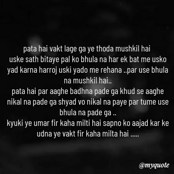 Quote by khushi Raval - pata hai vakt lage ga ye thoda mushkil hai 
uske sath bitaye pal ko bhula na har ek bat me usko yad karna harroj uski yado me rehana ..par use bhula na mushkil hai..
pata hai par aaghe badhna pade ga khud se aaghe nikal na pade ga shyad vo nikal na paye par tume use bhula na pade ga ..
kyuki ye umar fir kaha milti hai sapno ko aajad kar ke udna ye vakt fir kaha milta hai ..... - Made using Quotes Creator App, Post Maker App