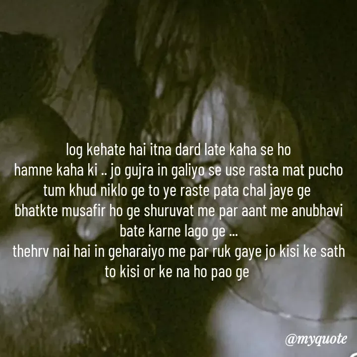 Quote by khushi Raval - log kehate hai itna dard late kaha se ho
hamne kaha ki .. jo gujra in galiyo se use rasta mat pucho tum khud niklo ge to ye raste pata chal jaye ge 
bhatkte musafir ho ge shuruvat me par aant me anubhavi bate karne lago ge ...
thehrv nai hai in geharaiyo me par ruk gaye jo kisi ke sath to kisi or ke na ho pao ge  - Made using Quotes Creator App, Post Maker App