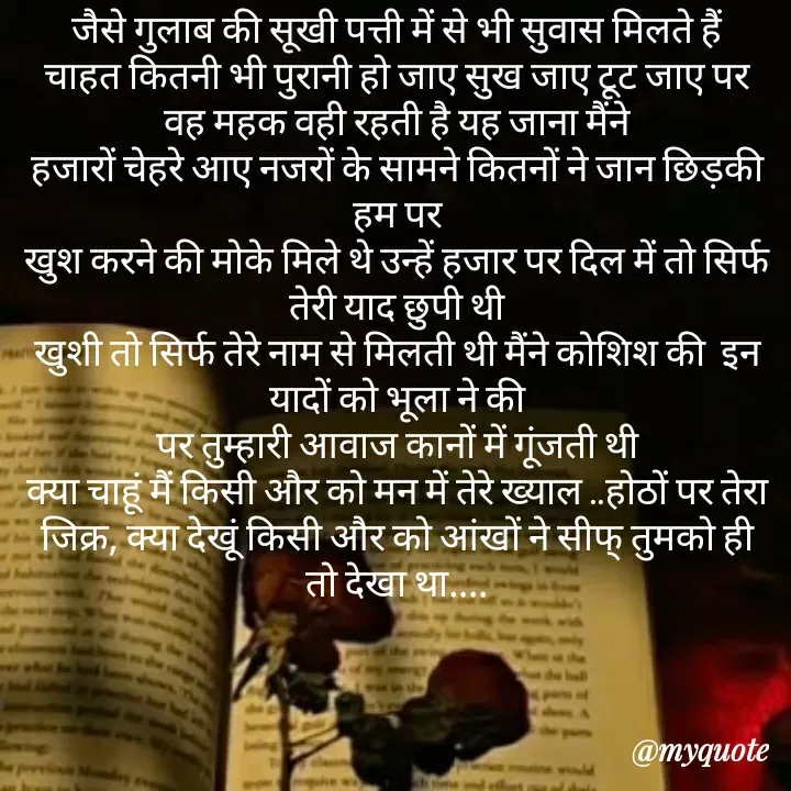 Quote by khushi Raval - जैसे गुलाब की सूखी पत्ती में से भी सुवास मिलते हैं
चाहत कितनी भी पुरानी हो जाए सुख जाए टूट जाए पर वह महक वही रहती है यह जाना मैंने
हजारों चेहरे आए नजरों के सामने कितनों ने जान छिड़की हम पर
खुश करने की मोके मिले थे उन्हें हजार पर दिल में तो सिर्फ तेरी याद छुपी थी
खुशी तो सिर्फ तेरे नाम से मिलती थी मैंने कोशिश की  इन यादों को भूला ने की
पर तुम्हारी आवाज कानों में गूंजती थी
क्या चाहूं मैं किसी और को मन में तेरे ख्याल ..होठों पर तेरा जिक्र, क्या देखूं किसी और को आंखों ने सीफ् तुमको ही  तो देखा था.... - Made using Quotes Creator App, Post Maker App