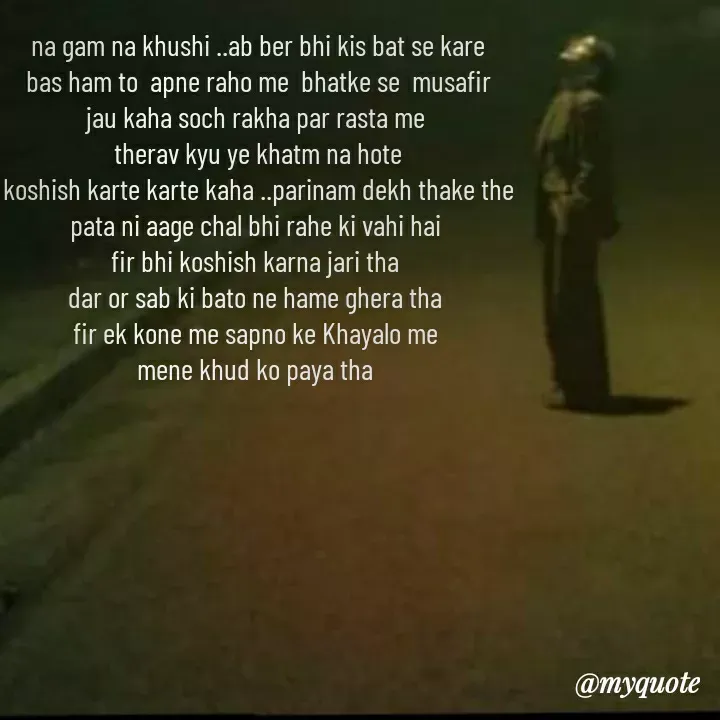 Quote by khushi Raval - na gam na khushi ..ab ber bhi kis bat se kare
bas ham to  apne raho me  bhatke se  musafir
jau kaha soch rakha par rasta me 
therav kyu ye khatm na hote
koshish karte karte kaha ..parinam dekh thake the
pata ni aage chal bhi rahe ki vahi hai 
fir bhi koshish karna jari tha 
dar or sab ki bato ne hame ghera tha 
fir ek kone me sapno ke Khayalo me 
mene khud ko paya tha  - Made using Quotes Creator App, Post Maker App