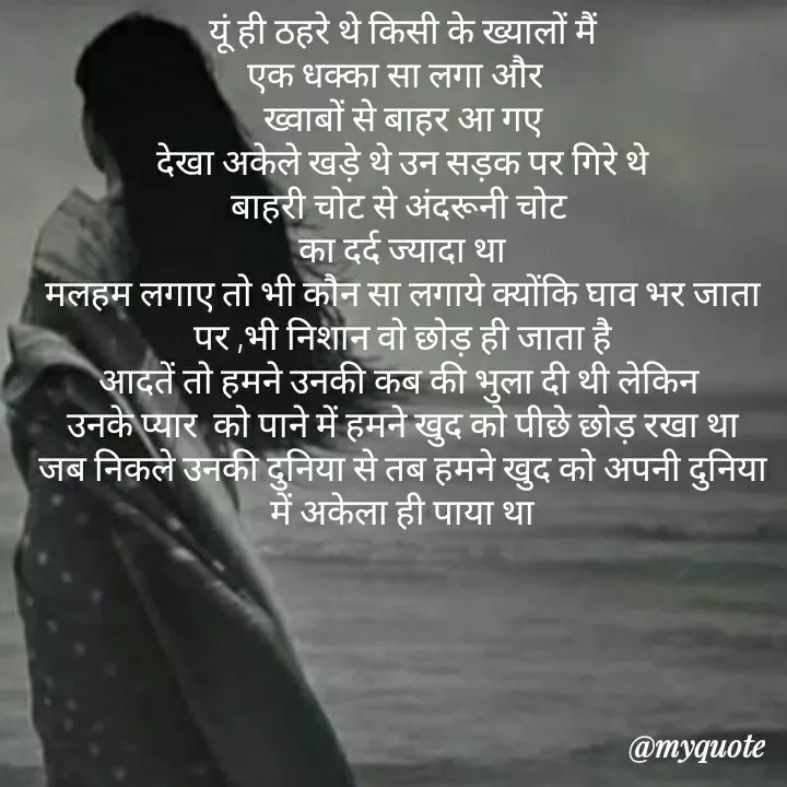 Quote by khushi Raval - 
यूं ही ठहरे थे किसी के ख्यालों मैं
एक धक्का सा लगा और  
ख्वाबों से बाहर आ गए
देखा अकेले खड़े थे उन सड़क पर गिरे थे
बाहरी चोट से अंदरूनी चोट 
का दर्द ज्यादा था
मलहम लगाए तो भी कौन सा लगाये क्योंकि घाव भर जाता पर ,भी निशान वो छोड़ ही जाता है
आदतें तो हमने उनकी कब की भुला दी थी लेकिन 
उनके प्यार  को पाने में हमने खुद को पीछे छोड़ रखा था
जब निकले उनकी दुनिया से तब हमने खुद को अपनी दुनिया में अकेला ही पाया था - Made using Quotes Creator App, Post Maker App