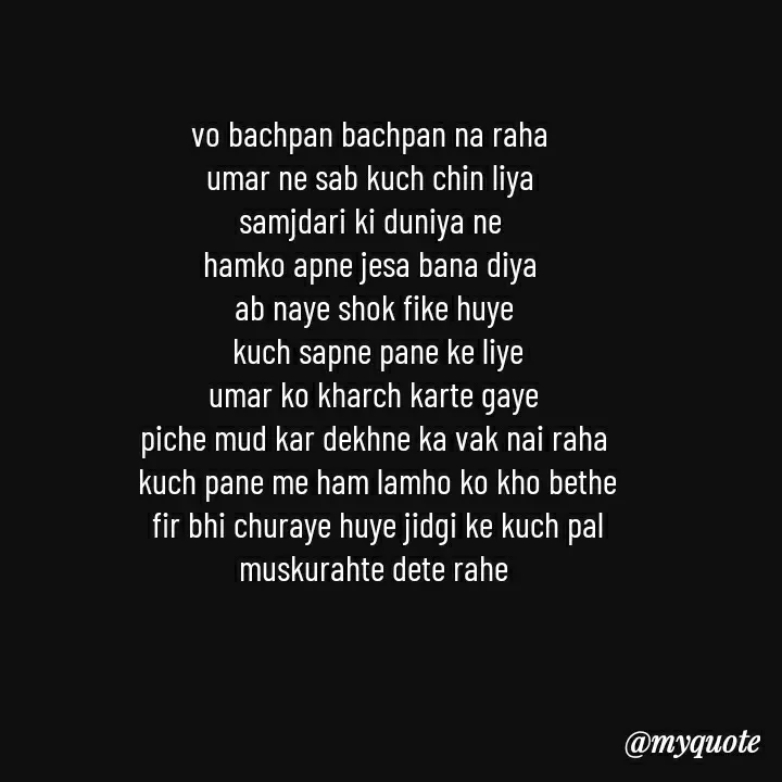 Quote by khushi Raval - vo bachpan bachpan na raha 
umar ne sab kuch chin liya 
samjdari ki duniya ne 
hamko apne jesa bana diya 
ab naye shok fike huye
 kuch sapne pane ke liye
 umar ko kharch karte gaye 
piche mud kar dekhne ka vak nai raha
 kuch pane me ham lamho ko kho bethe
 fir bhi churaye huye jidgi ke kuch pal
 muskurahte dete rahe  - Made using Quotes Creator App, Post Maker App