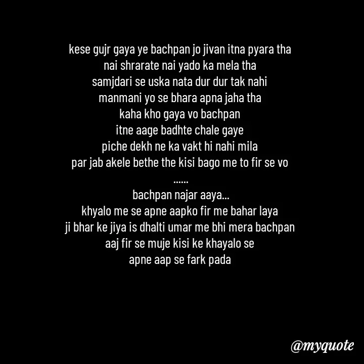 Quote by khushi Raval - kese gujr gaya ye bachpan jo jivan itna pyara tha 
nai shrarate nai yado ka mela tha 
samjdari se uska nata dur dur tak nahi 
manmani yo se bhara apna jaha tha 
kaha kho gaya vo bachpan 
itne aage badhte chale gaye 
piche dekh ne ka vakt hi nahi mila 
par jab akele bethe the kisi bago me to fir se vo 
......
bachpan najar aaya...
khyalo me se apne aapko fir me bahar laya 
ji bhar ke jiya is dhalti umar me bhi mera bachpan 
aaj fir se muje kisi ke khayalo se 
apne aap se fark pada 
 - Made using Quotes Creator App, Post Maker App