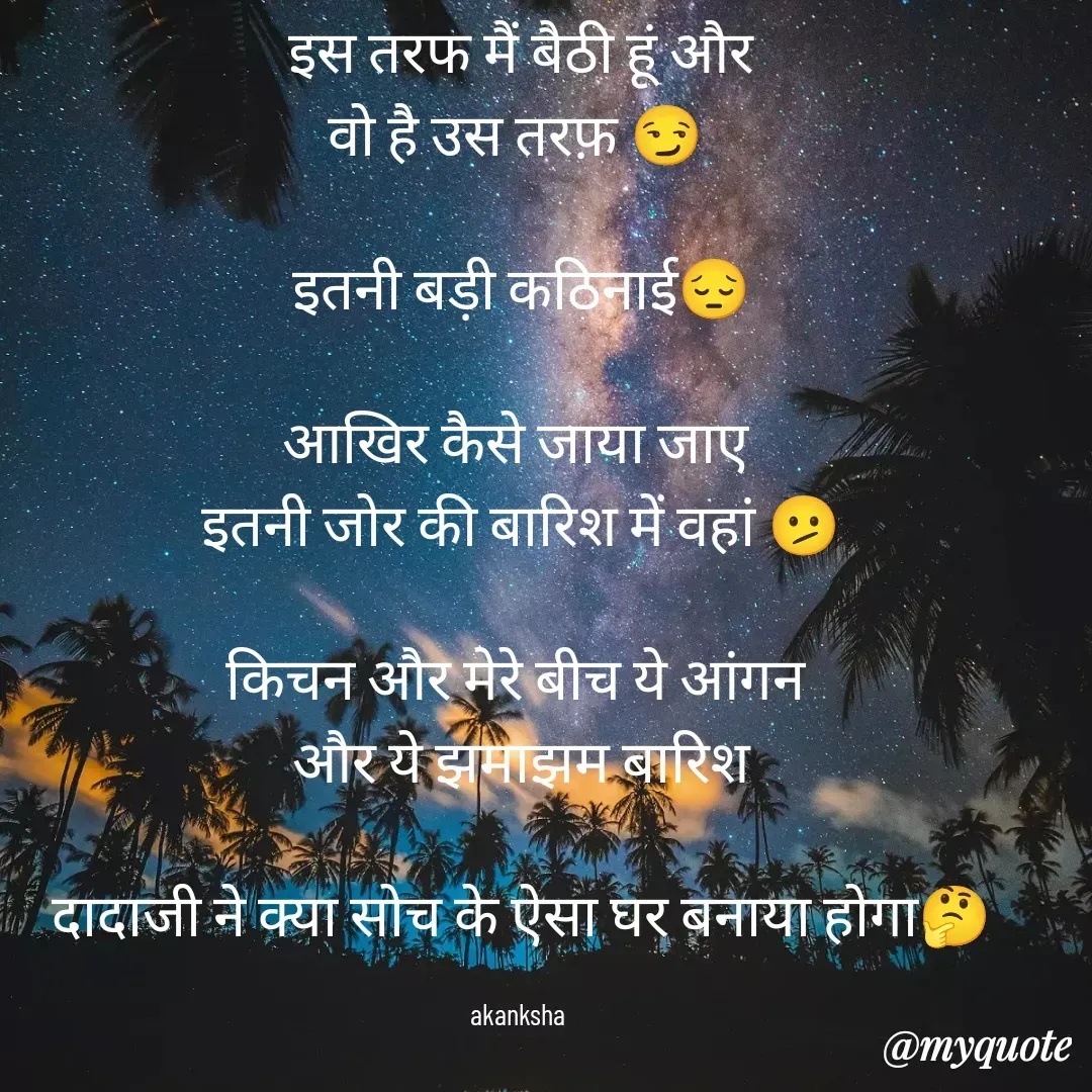 Quote by akanksha Pathak - इस तरफ मैं बैठी हूं और
वो है उस तरफ़ 😏 

इतनी बड़ी कठिनाई😔

आखिर कैसे जाया जाए 
इतनी जोर की बारिश में वहां 🫤

किचन और मेरे बीच ये आंगन 
और ये झमाझम बारिश

दादाजी ने क्या सोच के ऐसा घर बनाया होगा🤔

akanksha  - Made using Quotes Creator App, Post Maker App
