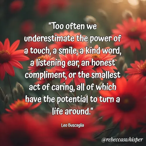 Quote by Rebecca Nelson Barnes - "Too often we underestimate the power of a touch, a smile, a kind word, a listening ear, an honest compliment, or the smallest act of caring, all of which have the potential to turn a life around."

Leo Buscaglia - Made using Quotes Creator App, Post Maker App