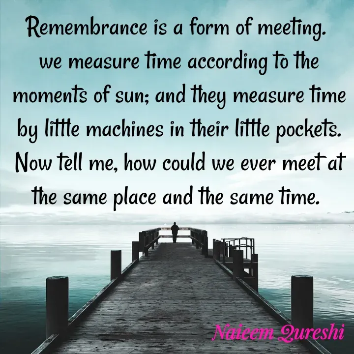 Quote by Naieem Qureshi ☑️ - Remembrance is a form of meeting. 
we measure time according to the moments of sun; and they measure time by little machines in their little pockets. Now tell me, how could we ever meet at  the same place and the same time.  - Made using Quotes Creator App, Post Maker App